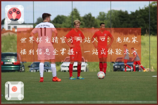 世界杯竞猜官方网站入口：老玩家福利信息全掌握，一站式体验太方便