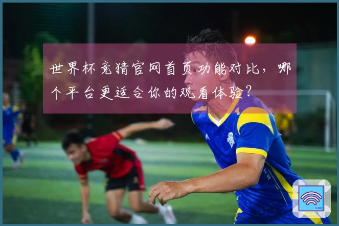 世界杯竞猜官网首页功能对比,哪个平台更适合你的观看体验?