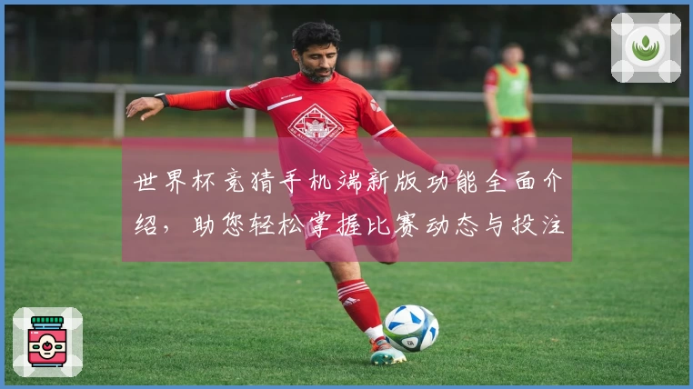 世界杯竞猜手机端新版功能全面介绍，助您轻松掌握比赛动态与投注资讯